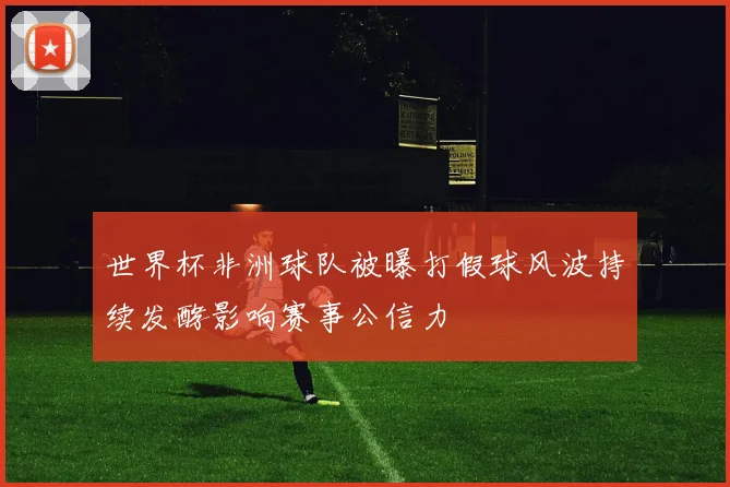 世界杯非洲球队被曝打假球风波持续发酵影响赛事公信力