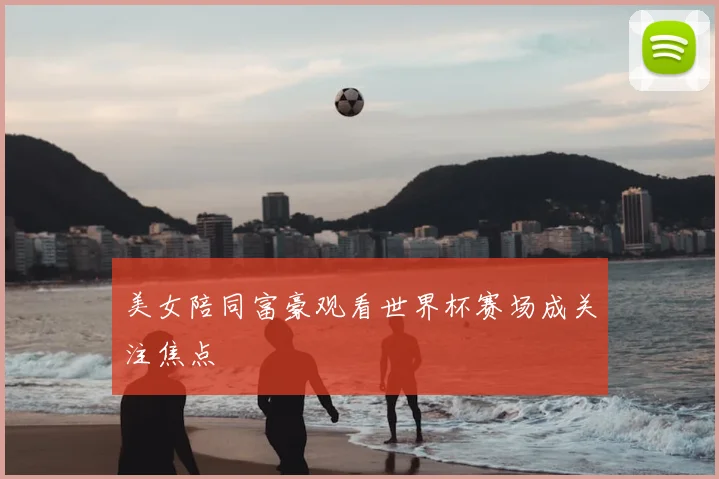 美女陪同富豪观看世界杯赛场成关注焦点