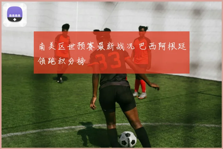 南美区世预赛最新战况 巴西阿根廷领跑积分榜