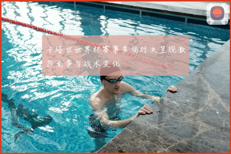 卡塔尔世界杯赛事多场对决呈现激烈竞争与战术变化