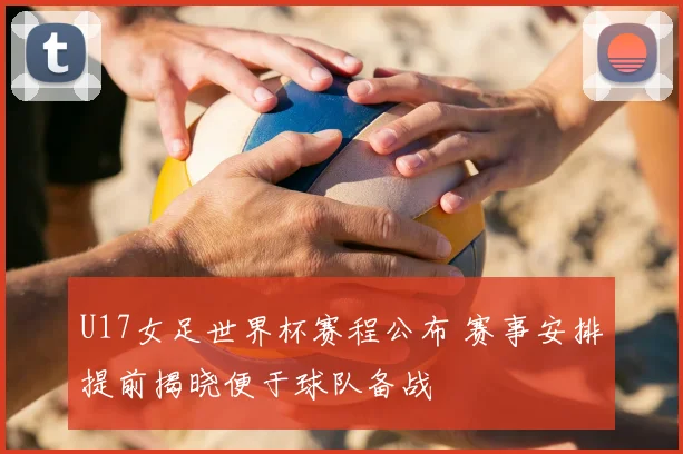 U17女足世界杯赛程公布 赛事安排提前揭晓便于球队备战