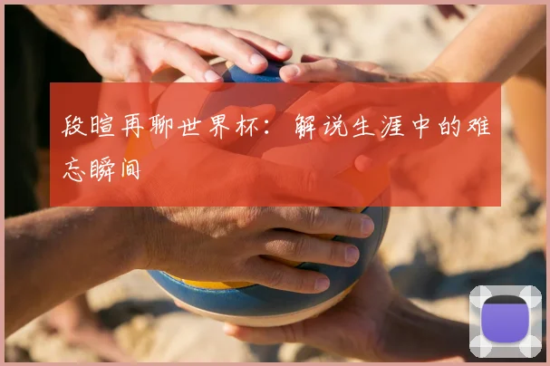 段暄再聊世界杯：解说生涯中的难忘瞬间
