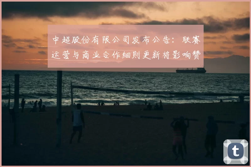 中超股份有限公司发布公告：联赛运营与商业合作细则更新将影响赞助与转播安排
