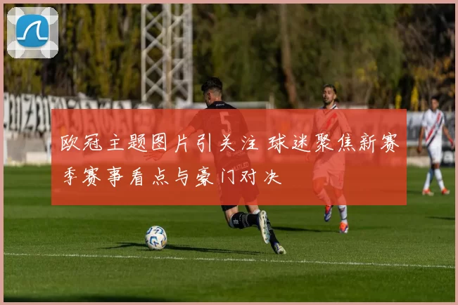 欧冠主题图片引关注 球迷聚焦新赛季赛事看点与豪门对决