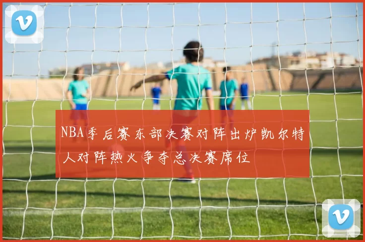 NBA季后赛东部决赛对阵出炉凯尔特人对阵热火争夺总决赛席位
