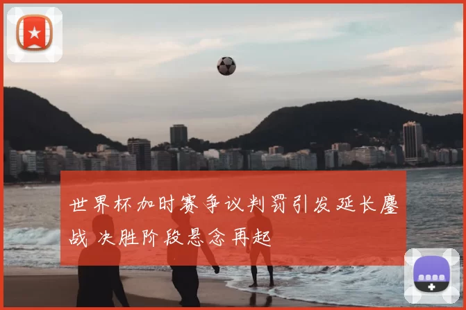 世界杯加时赛争议判罚引发延长鏖战 决胜阶段悬念再起