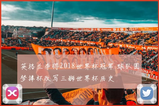 英格兰夺得2018世界杯冠军 球队圆梦捧杯改写三狮世界杯历史