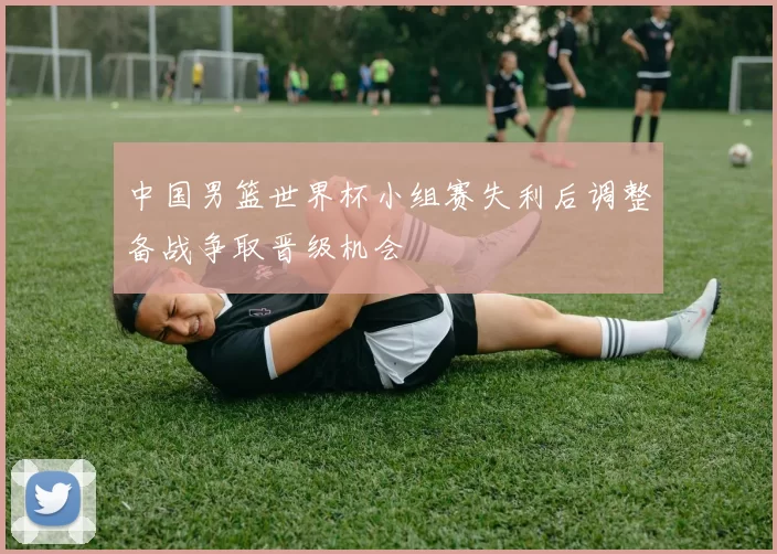 中国男篮世界杯小组赛失利后调整备战争取晋级机会