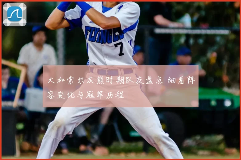 大加索尔灰熊时期队友盘点 细看阵容变化与冠军历程