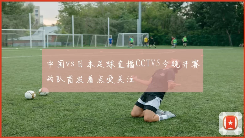 中国vs日本足球直播CCTV5今晚开赛两队首发看点受关注