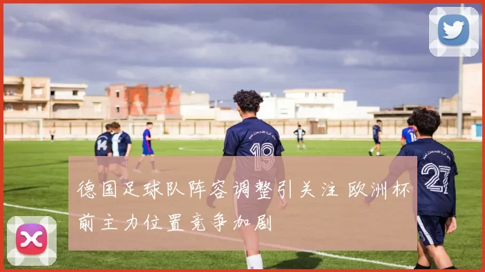 德国足球队阵容调整引关注 欧洲杯前主力位置竞争加剧