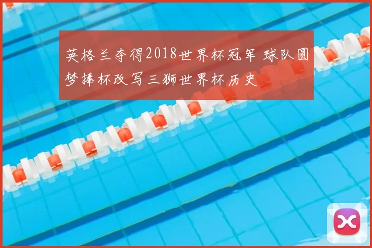 英格兰夺得2018世界杯冠军 球队圆梦捧杯改写三狮世界杯历史