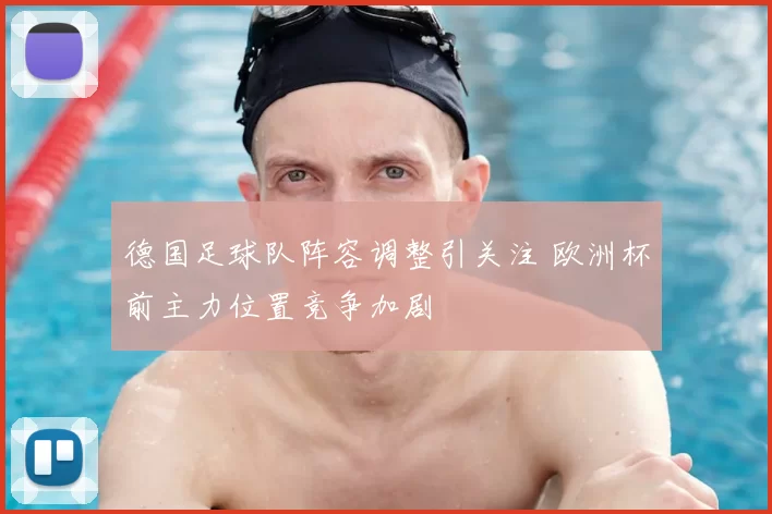德国足球队阵容调整引关注 欧洲杯前主力位置竞争加剧