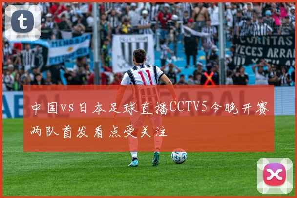 中国vs日本足球直播CCTV5今晚开赛两队首发看点受关注