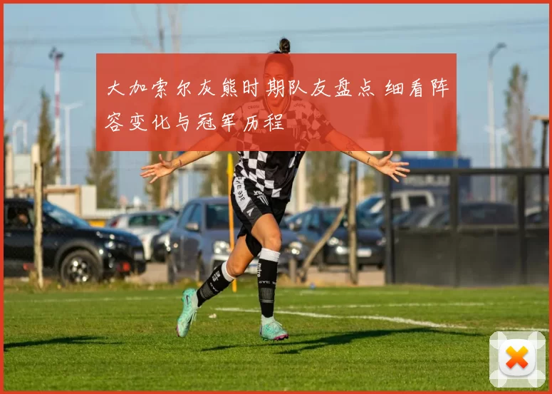 大加索尔灰熊时期队友盘点 细看阵容变化与冠军历程