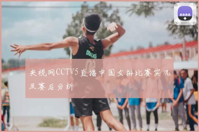 央视网CCTV5直播中国女排比赛实况及赛后分析