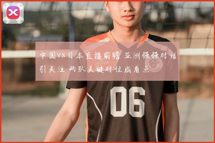 中国vs日本直播前瞻 亚洲强强对话引关注 两队关键对位成看点