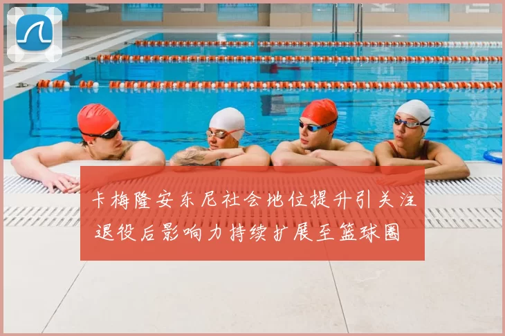 卡梅隆安东尼社会地位提升引关注 退役后影响力持续扩展至篮球圈