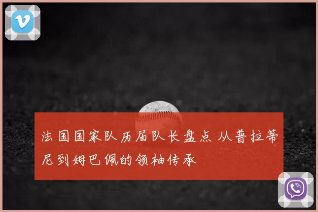 法国国家队历届队长盘点 从普拉蒂尼到姆巴佩的领袖传承