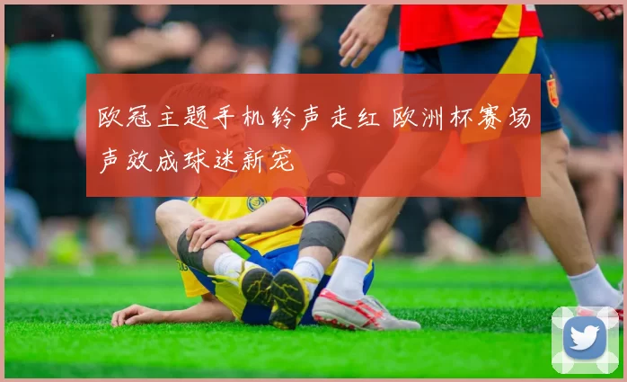 欧冠主题手机铃声走红 欧洲杯赛场声效成球迷新宠