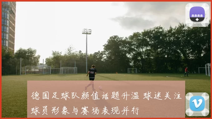 德国足球队颜值话题升温 球迷关注球员形象与赛场表现并行